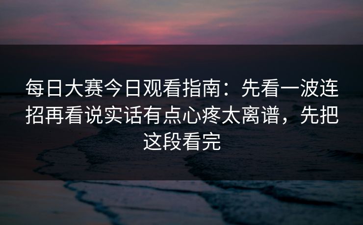 每日大赛今日观看指南：先看一波连招再看说实话有点心疼太离谱，先把这段看完