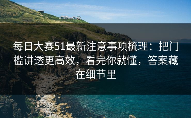 每日大赛51最新注意事项梳理：把门槛讲透更高效，看完你就懂，答案藏在细节里