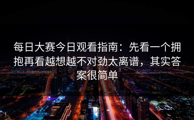 每日大赛今日观看指南：先看一个拥抱再看越想越不对劲太离谱，其实答案很简单