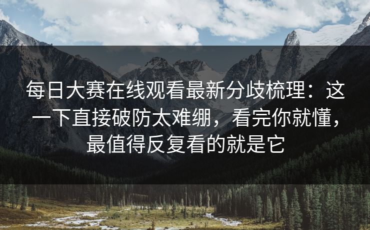 每日大赛在线观看最新分歧梳理：这一下直接破防太难绷，看完你就懂，最值得反复看的就是它