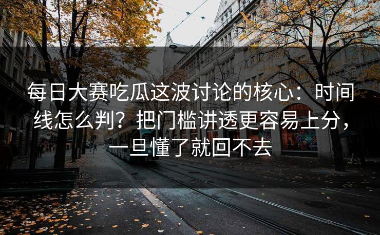 每日大赛吃瓜这波讨论的核心：时间线怎么判？把门槛讲透更容易上分，一旦懂了就回不去