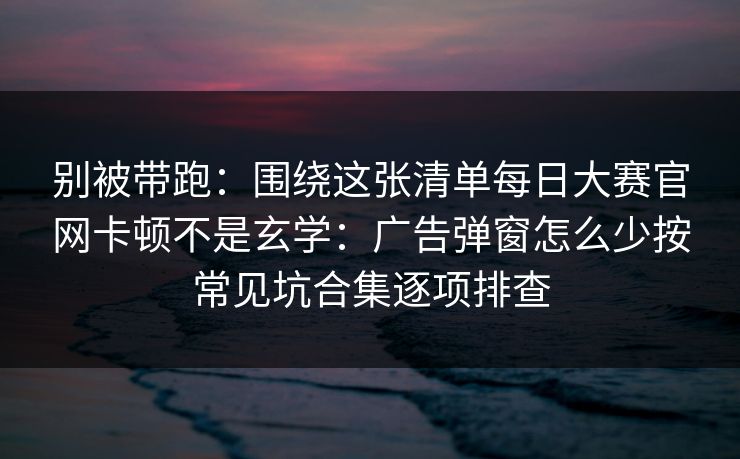 别被带跑：围绕这张清单每日大赛官网卡顿不是玄学：广告弹窗怎么少按常见坑合集逐项排查