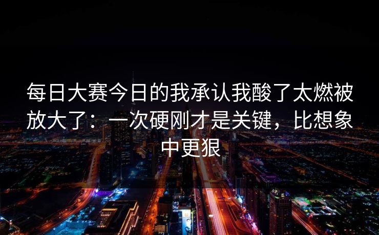 每日大赛今日的我承认我酸了太燃被放大了：一次硬刚才是关键，比想象中更狠