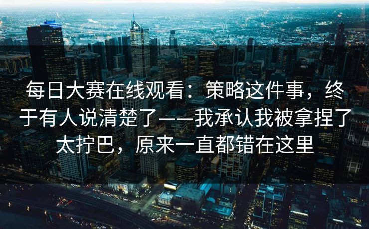 每日大赛在线观看：策略这件事，终于有人说清楚了——我承认我被拿捏了太拧巴，原来一直都错在这里