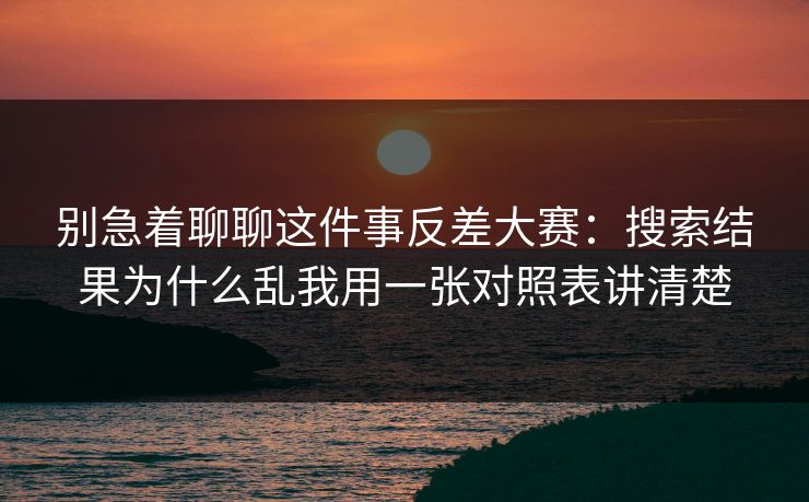 别急着聊聊这件事反差大赛：搜索结果为什么乱我用一张对照表讲清楚