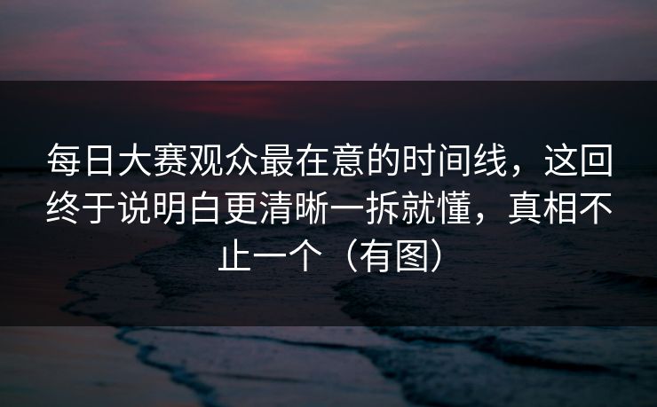 每日大赛观众最在意的时间线，这回终于说明白更清晰一拆就懂，真相不止一个（有图）