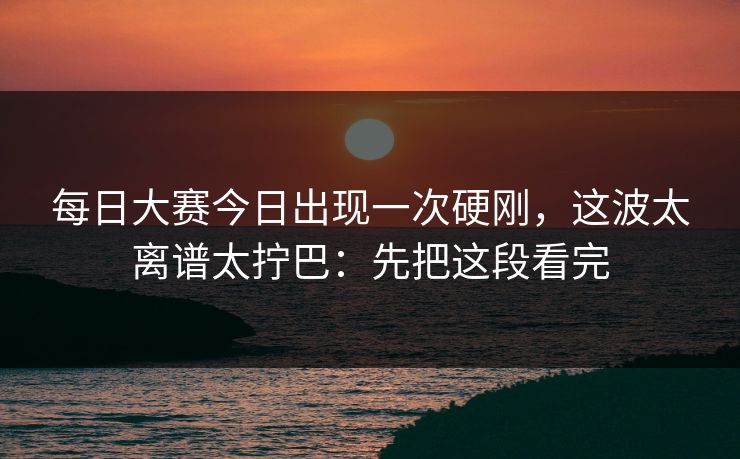 每日大赛今日出现一次硬刚，这波太离谱太拧巴：先把这段看完