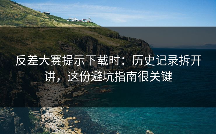 反差大赛提示下载时：历史记录拆开讲，这份避坑指南很关键