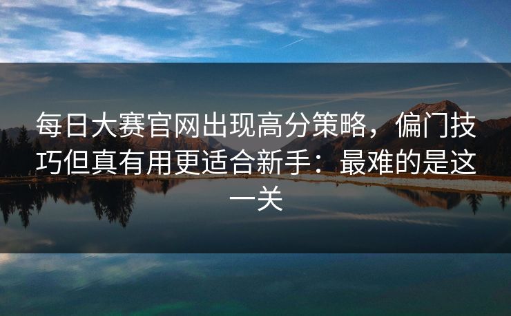 每日大赛官网出现高分策略，偏门技巧但真有用更适合新手：最难的是这一关