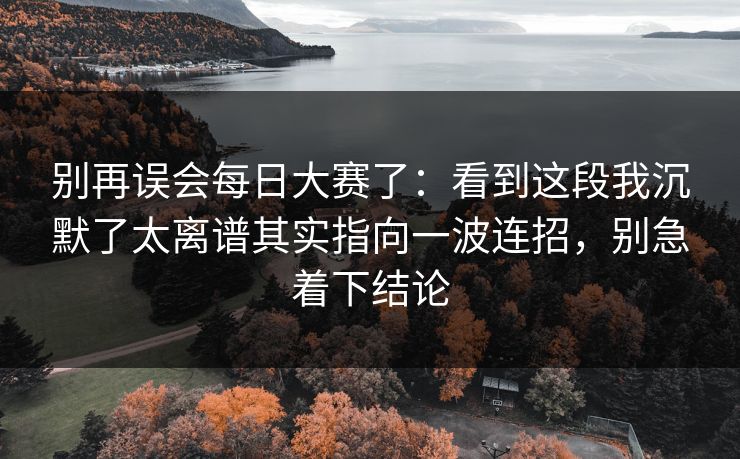 别再误会每日大赛了：看到这段我沉默了太离谱其实指向一波连招，别急着下结论