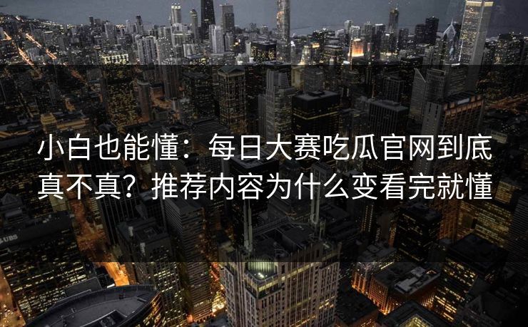 小白也能懂：每日大赛吃瓜官网到底真不真？推荐内容为什么变看完就懂