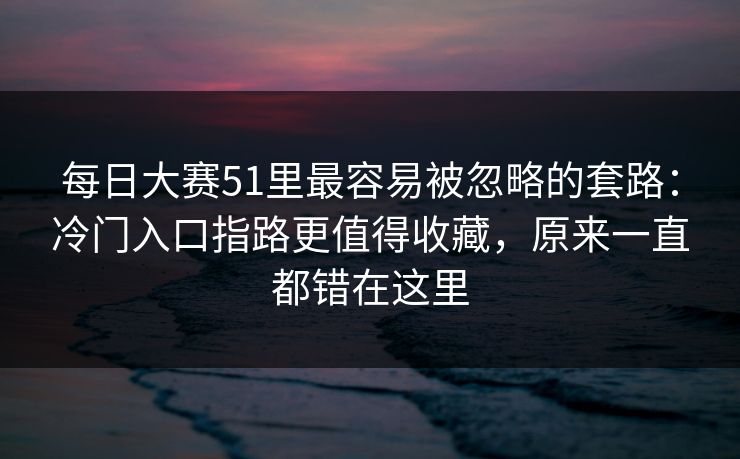 每日大赛51里最容易被忽略的套路：冷门入口指路更值得收藏，原来一直都错在这里