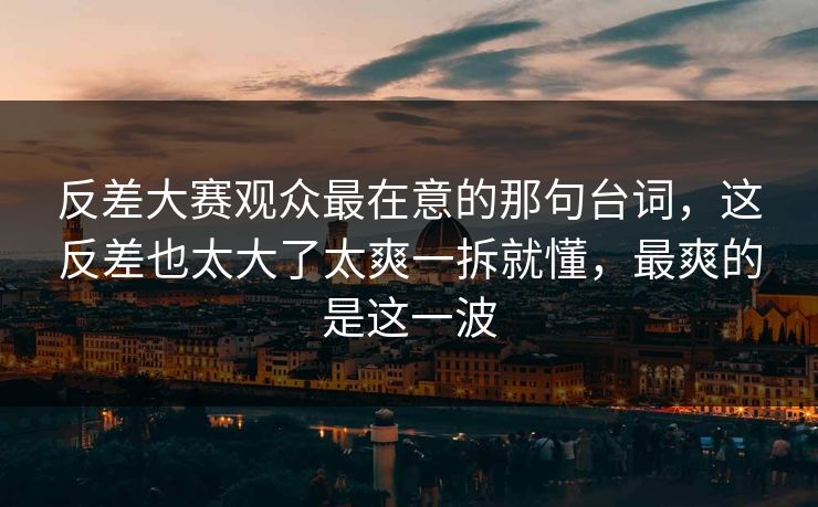 反差大赛观众最在意的那句台词，这反差也太大了太爽一拆就懂，最爽的是这一波