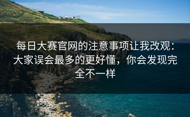每日大赛官网的注意事项让我改观：大家误会最多的更好懂，你会发现完全不一样