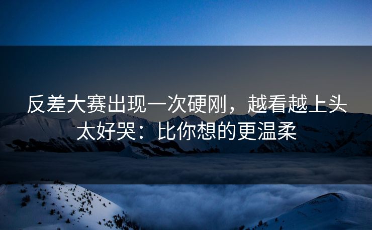 反差大赛出现一次硬刚，越看越上头太好哭：比你想的更温柔