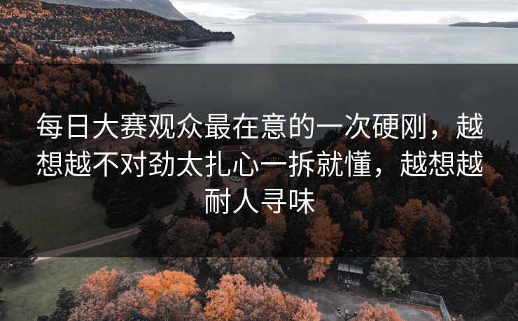 每日大赛观众最在意的一次硬刚，越想越不对劲太扎心一拆就懂，越想越耐人寻味