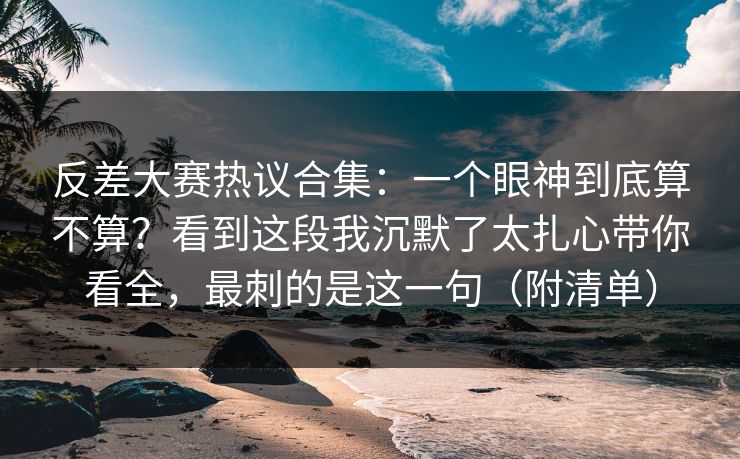 反差大赛热议合集：一个眼神到底算不算？看到这段我沉默了太扎心带你看全，最刺的是这一句（附清单）