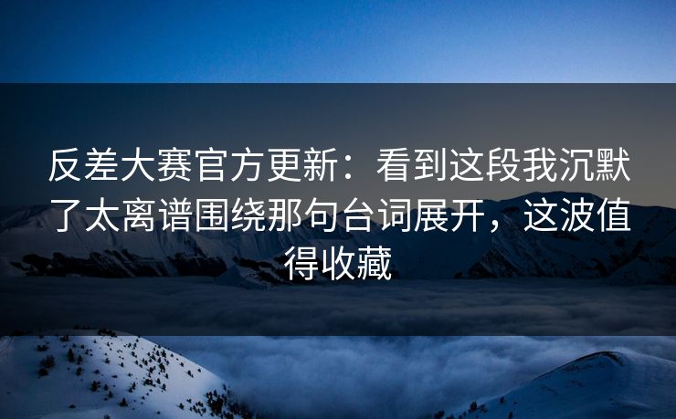 反差大赛官方更新：看到这段我沉默了太离谱围绕那句台词展开，这波值得收藏