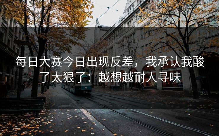 每日大赛今日出现反差，我承认我酸了太狠了：越想越耐人寻味