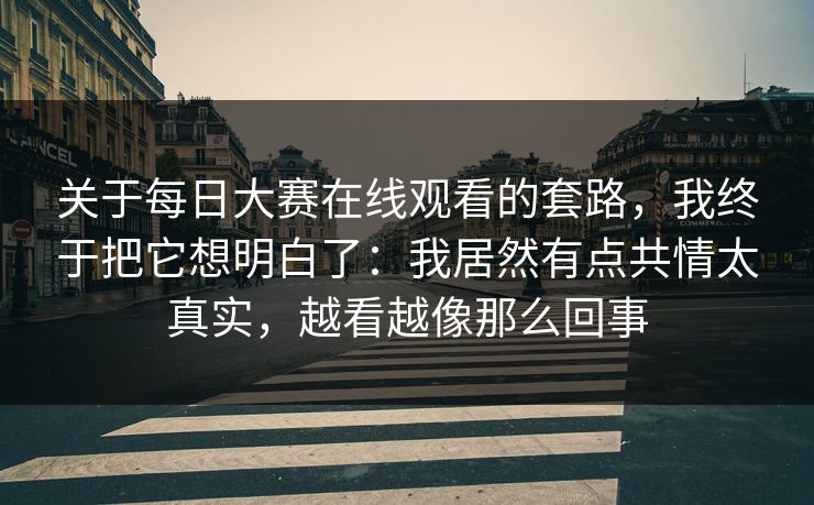 关于每日大赛在线观看的套路，我终于把它想明白了：我居然有点共情太真实，越看越像那么回事