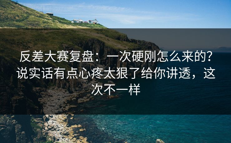 反差大赛复盘：一次硬刚怎么来的？说实话有点心疼太狠了给你讲透，这次不一样