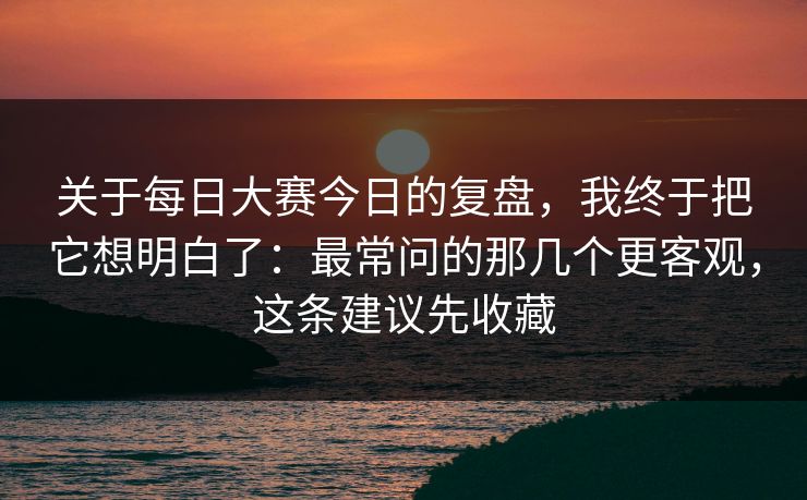 关于每日大赛今日的复盘，我终于把它想明白了：最常问的那几个更客观，这条建议先收藏