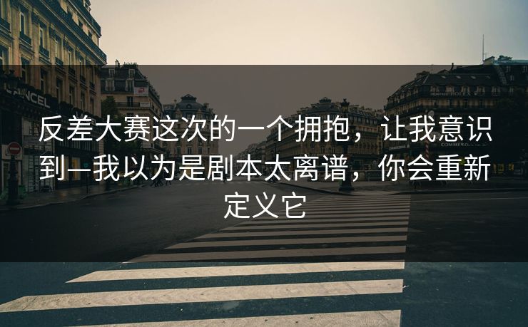 反差大赛这次的一个拥抱，让我意识到—我以为是剧本太离谱，你会重新定义它