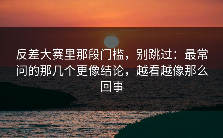 反差大赛里那段门槛，别跳过：最常问的那几个更像结论，越看越像那么回事