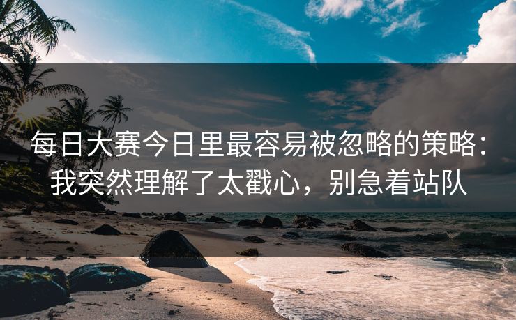 每日大赛今日里最容易被忽略的策略：我突然理解了太戳心，别急着站队