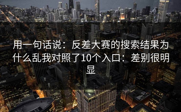用一句话说：反差大赛的搜索结果为什么乱我对照了10个入口：差别很明显