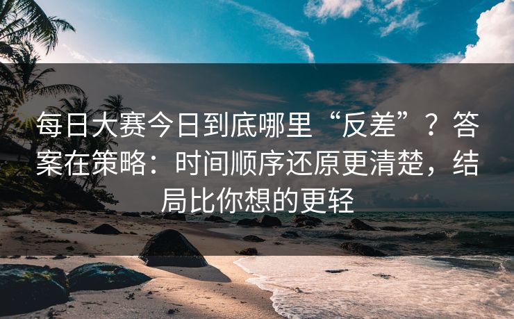 每日大赛今日到底哪里“反差”？答案在策略：时间顺序还原更清楚，结局比你想的更轻