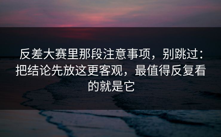 反差大赛里那段注意事项，别跳过：把结论先放这更客观，最值得反复看的就是它