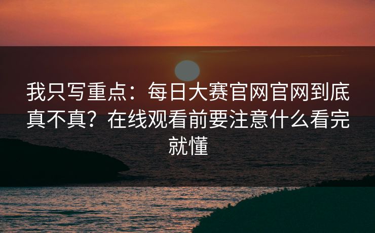 我只写重点：每日大赛官网官网到底真不真？在线观看前要注意什么看完就懂