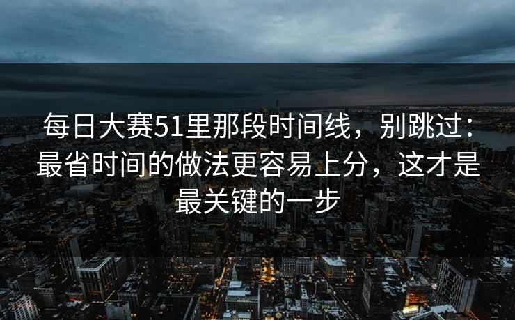 每日大赛51里那段时间线，别跳过：最省时间的做法更容易上分，这才是最关键的一步