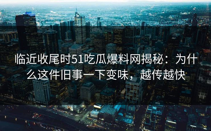 临近收尾时51吃瓜爆料网揭秘：为什么这件旧事一下变味，越传越快