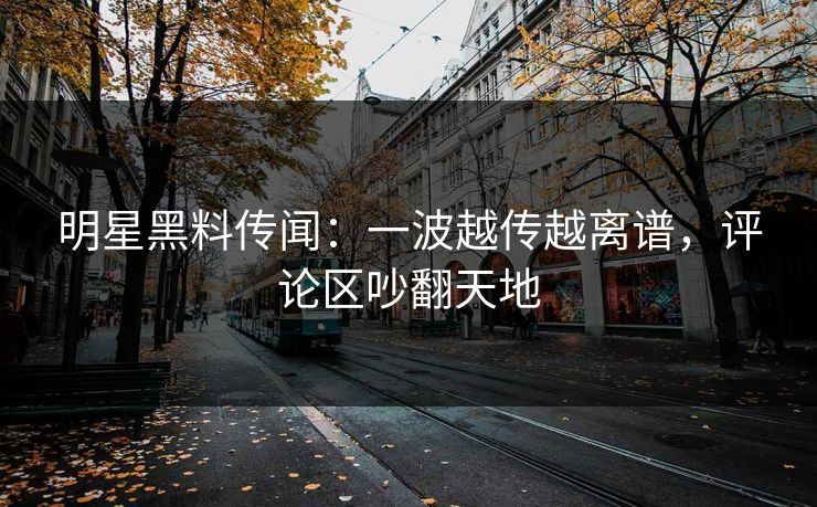 明星黑料传闻：一波越传越离谱，评论区吵翻天地