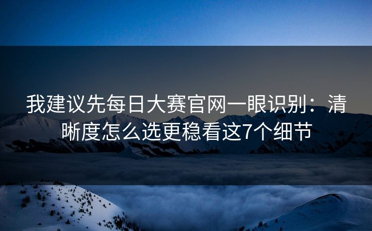 我建议先每日大赛官网一眼识别：清晰度怎么选更稳看这7个细节
