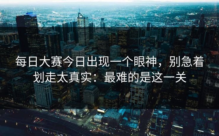 每日大赛今日出现一个眼神，别急着划走太真实：最难的是这一关