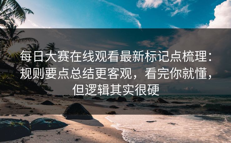 每日大赛在线观看最新标记点梳理：规则要点总结更客观，看完你就懂，但逻辑其实很硬