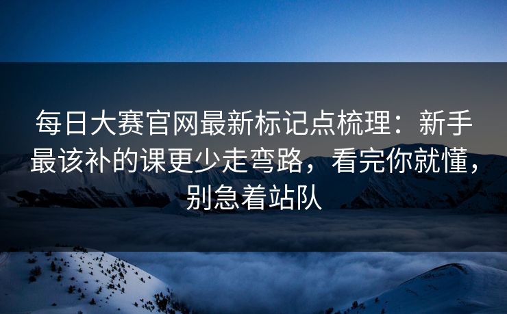 每日大赛官网最新标记点梳理：新手最该补的课更少走弯路，看完你就懂，别急着站队