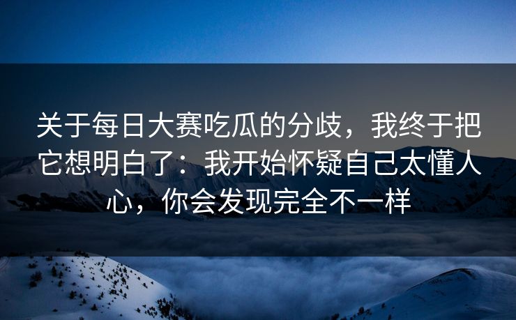 关于每日大赛吃瓜的分歧，我终于把它想明白了：我开始怀疑自己太懂人心，你会发现完全不一样