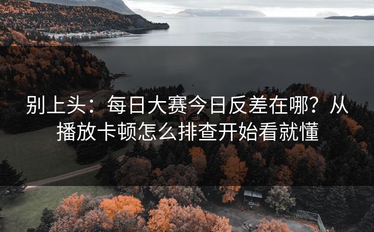 别上头：每日大赛今日反差在哪？从播放卡顿怎么排查开始看就懂