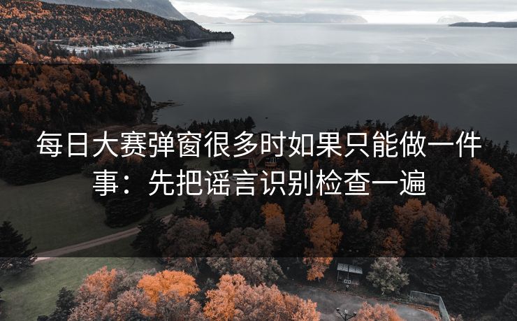 每日大赛弹窗很多时如果只能做一件事：先把谣言识别检查一遍