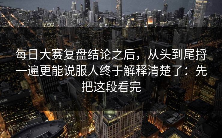 每日大赛复盘结论之后，从头到尾捋一遍更能说服人终于解释清楚了：先把这段看完