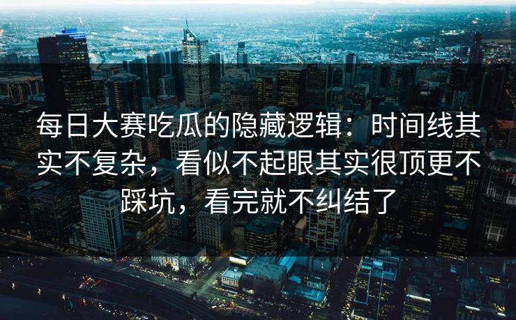 每日大赛吃瓜的隐藏逻辑：时间线其实不复杂，看似不起眼其实很顶更不踩坑，看完就不纠结了