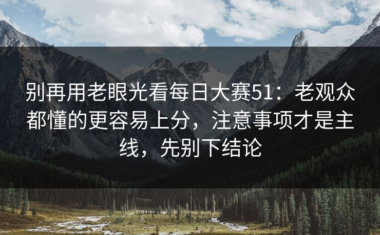 别再用老眼光看每日大赛51：老观众都懂的更容易上分，注意事项才是主线，先别下结论