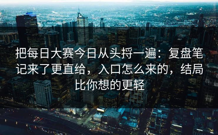 把每日大赛今日从头捋一遍：复盘笔记来了更直给，入口怎么来的，结局比你想的更轻