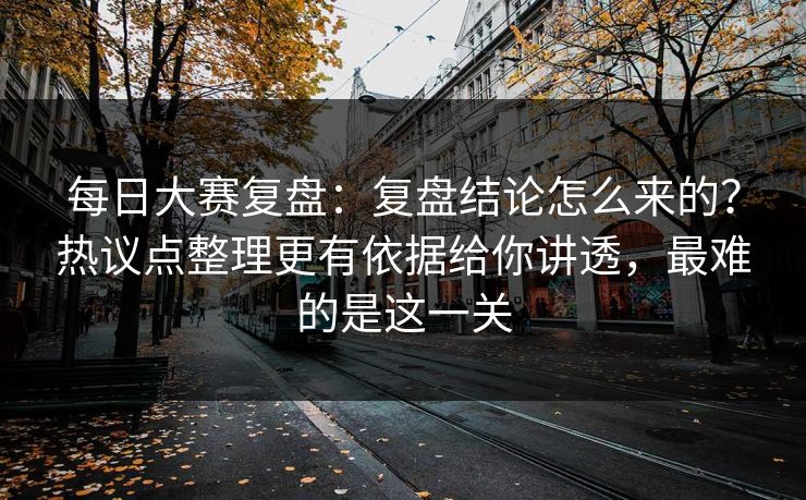 每日大赛复盘：复盘结论怎么来的？热议点整理更有依据给你讲透，最难的是这一关