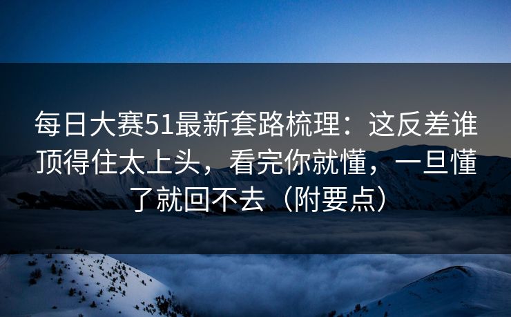 每日大赛51最新套路梳理:这反差谁顶得住太上头,看完你就懂,一旦懂了就回不去(附要点) 每日大赛51最新套路梳理:这反差谁顶得住太上头,看完你就懂,一旦懂了就回不去(附要点)
