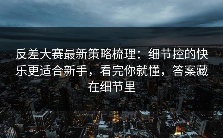 反差大赛最新策略梳理：细节控的快乐更适合新手，看完你就懂，答案藏在细节里